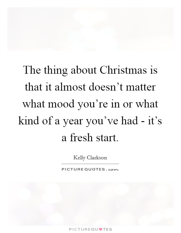 The thing about Christmas is that it almost doesn't matter what mood you're in or what kind of a year you've had - it's a fresh start. Picture Quote #1