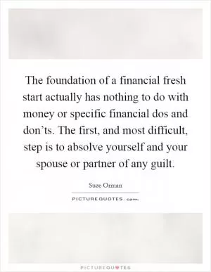The foundation of a financial fresh start actually has nothing to do with money or specific financial dos and don’ts. The first, and most difficult, step is to absolve yourself and your spouse or partner of any guilt Picture Quote #1