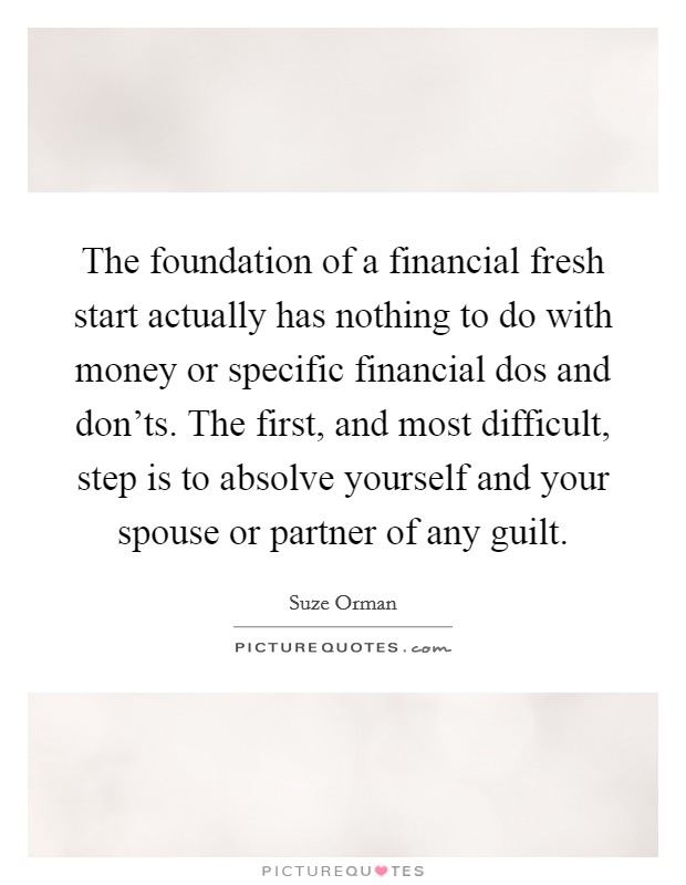 The foundation of a financial fresh start actually has nothing to do with money or specific financial dos and don'ts. The first, and most difficult, step is to absolve yourself and your spouse or partner of any guilt. Picture Quote #1