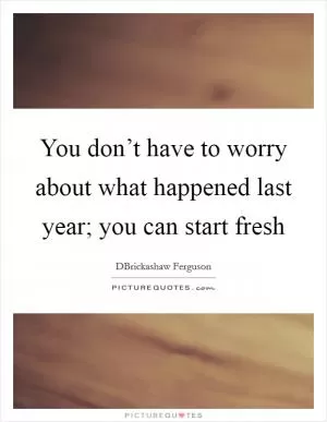 You don’t have to worry about what happened last year; you can start fresh Picture Quote #1