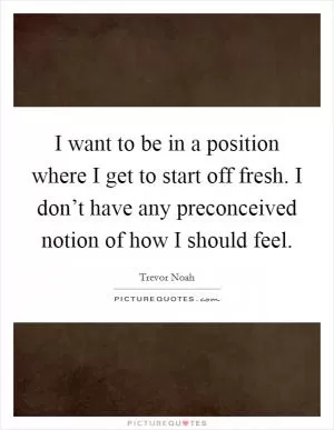 I want to be in a position where I get to start off fresh. I don’t have any preconceived notion of how I should feel Picture Quote #1