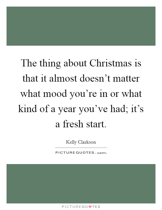 The thing about Christmas is that it almost doesn't matter what mood you're in or what kind of a year you've had; it's a fresh start. Picture Quote #1