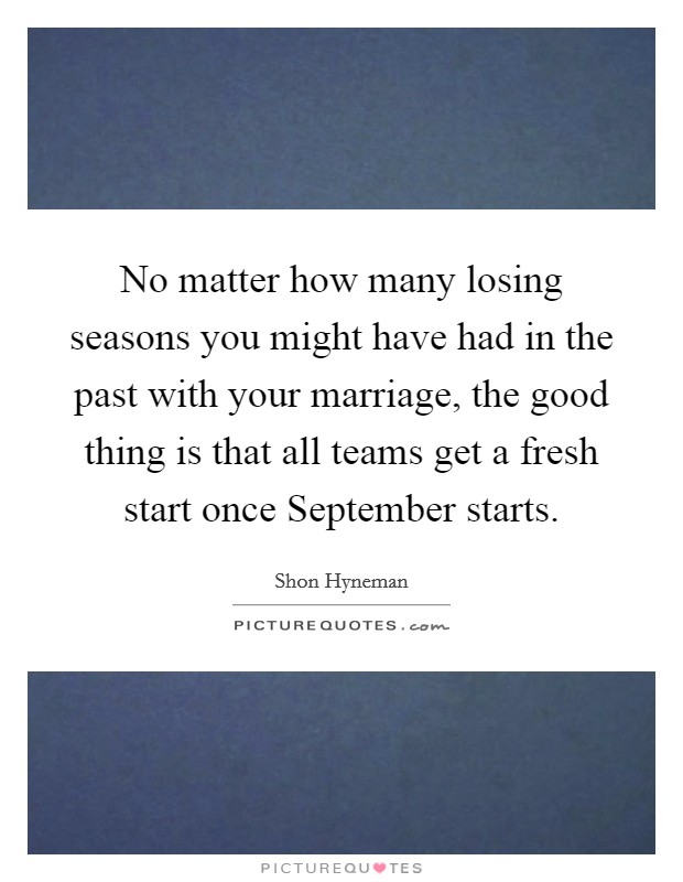 No matter how many losing seasons you might have had in the past with your marriage, the good thing is that all teams get a fresh start once September starts. Picture Quote #1