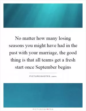 No matter how many losing seasons you might have had in the past with your marriage, the good thing is that all teams get a fresh start once September begins Picture Quote #1