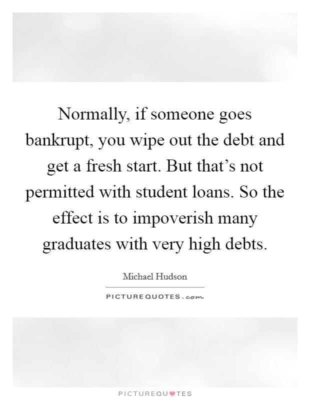 Normally, if someone goes bankrupt, you wipe out the debt and get a fresh start. But that's not permitted with student loans. So the effect is to impoverish many graduates with very high debts. Picture Quote #1