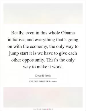 Really, even in this whole Obama initiative, and everything that’s going on with the economy, the only way to jump start it is we have to give each other opportunity. That’s the only way to make it work Picture Quote #1