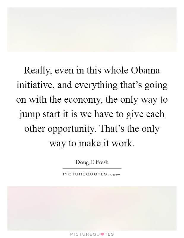 Really, even in this whole Obama initiative, and everything that's going on with the economy, the only way to jump start it is we have to give each other opportunity. That's the only way to make it work. Picture Quote #1