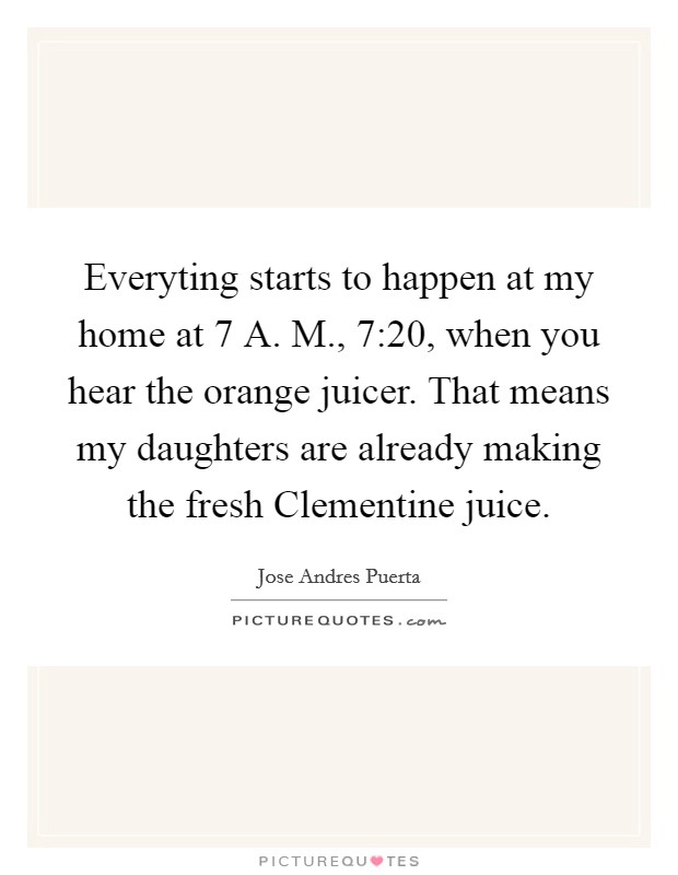 Everyting starts to happen at my home at 7 A. M., 7:20, when you hear the orange juicer. That means my daughters are already making the fresh Clementine juice. Picture Quote #1