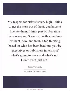 My respect for artists is very high. I think to get the most out of them, you have to liberate them. I think part of liberating them is saying, ‘Come up with something brilliant, new, and fresh. Stop thinking based on what has been beat into you by executives or publishers in terms of what’s going to work and what’s not. Don’t react, just act.’ Picture Quote #1
