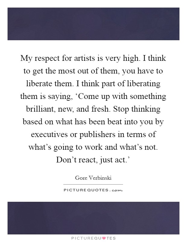 My respect for artists is very high. I think to get the most out of them, you have to liberate them. I think part of liberating them is saying, ‘Come up with something brilliant, new, and fresh. Stop thinking based on what has been beat into you by executives or publishers in terms of what's going to work and what's not. Don't react, just act.' Picture Quote #1