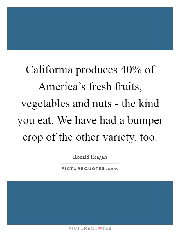 California produces 40% of America's fresh fruits, vegetables and nuts - the kind you eat. We have had a bumper crop of the other variety, too. Picture Quote #1