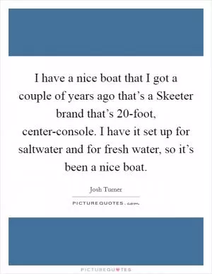 I have a nice boat that I got a couple of years ago that’s a Skeeter brand that’s 20-foot, center-console. I have it set up for saltwater and for fresh water, so it’s been a nice boat Picture Quote #1