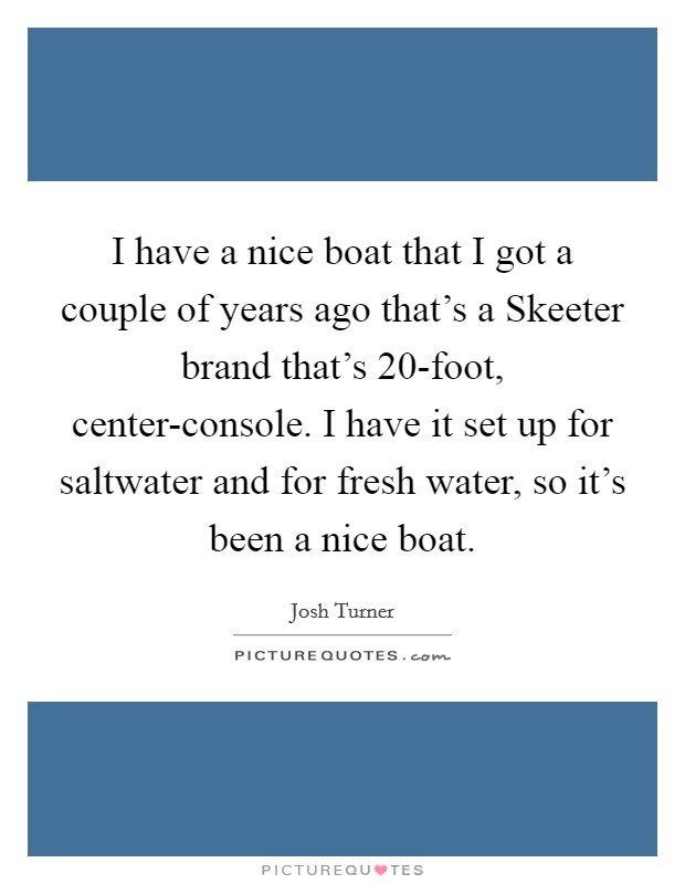 I have a nice boat that I got a couple of years ago that's a Skeeter brand that's 20-foot, center-console. I have it set up for saltwater and for fresh water, so it's been a nice boat. Picture Quote #1