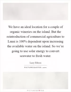 We have an ideal location for a couple of organic wineries on the island. But the reintroduction of commercial agriculture to Lanai is 100% dependent upon increasing the available water on the island. So we’re going to use solar energy to convert seawater to fresh water Picture Quote #1