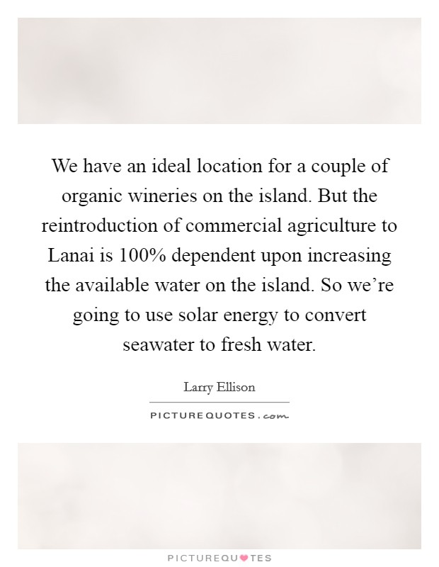 We have an ideal location for a couple of organic wineries on the island. But the reintroduction of commercial agriculture to Lanai is 100% dependent upon increasing the available water on the island. So we're going to use solar energy to convert seawater to fresh water. Picture Quote #1
