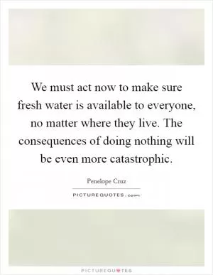 We must act now to make sure fresh water is available to everyone, no matter where they live. The consequences of doing nothing will be even more catastrophic Picture Quote #1