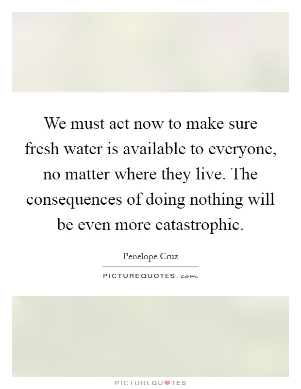 We must act now to make sure fresh water is available to everyone, no matter where they live. The consequences of doing nothing will be even more catastrophic. Picture Quote #1