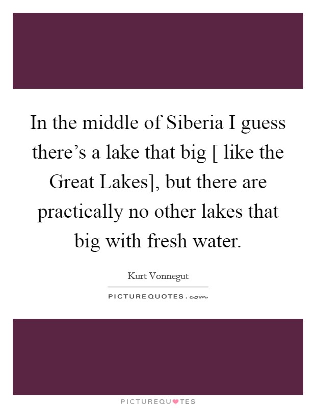 In the middle of Siberia I guess there's a lake that big [ like the Great Lakes], but there are practically no other lakes that big with fresh water. Picture Quote #1