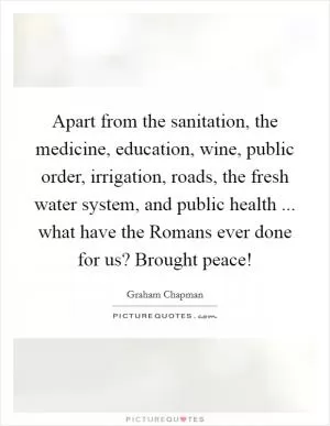 Apart from the sanitation, the medicine, education, wine, public order, irrigation, roads, the fresh water system, and public health ... what have the Romans ever done for us? Brought peace! Picture Quote #1