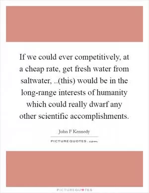 If we could ever competitively, at a cheap rate, get fresh water from saltwater, ..(this) would be in the long-range interests of humanity which could really dwarf any other scientific accomplishments Picture Quote #1