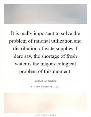 It is really important to solve the problem of rational utilization and distribution of wate supplies. I dare say, the shortage of fresh water is the major ecological problem of this moment Picture Quote #1
