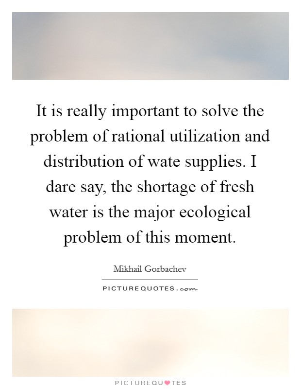 It is really important to solve the problem of rational utilization and distribution of wate supplies. I dare say, the shortage of fresh water is the major ecological problem of this moment. Picture Quote #1
