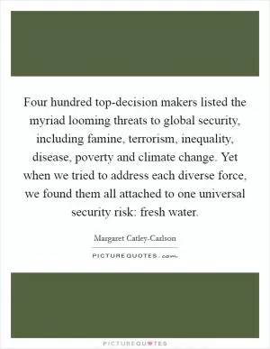 Four hundred top-decision makers listed the myriad looming threats to global security, including famine, terrorism, inequality, disease, poverty and climate change. Yet when we tried to address each diverse force, we found them all attached to one universal security risk: fresh water Picture Quote #1