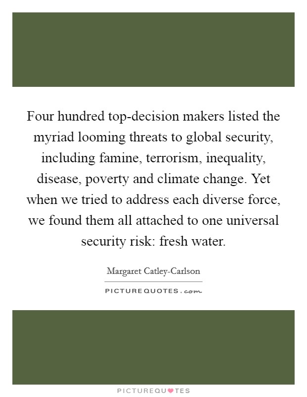 Four hundred top-decision makers listed the myriad looming threats to global security, including famine, terrorism, inequality, disease, poverty and climate change. Yet when we tried to address each diverse force, we found them all attached to one universal security risk: fresh water. Picture Quote #1