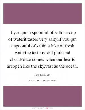 If you put a spoonful of saltin a cup of waterit tastes very salty.If you put a spoonful of saltin a lake of fresh waterthe taste is still pure and clear.Peace comes when our hearts areopen like the sky,vast as the ocean Picture Quote #1