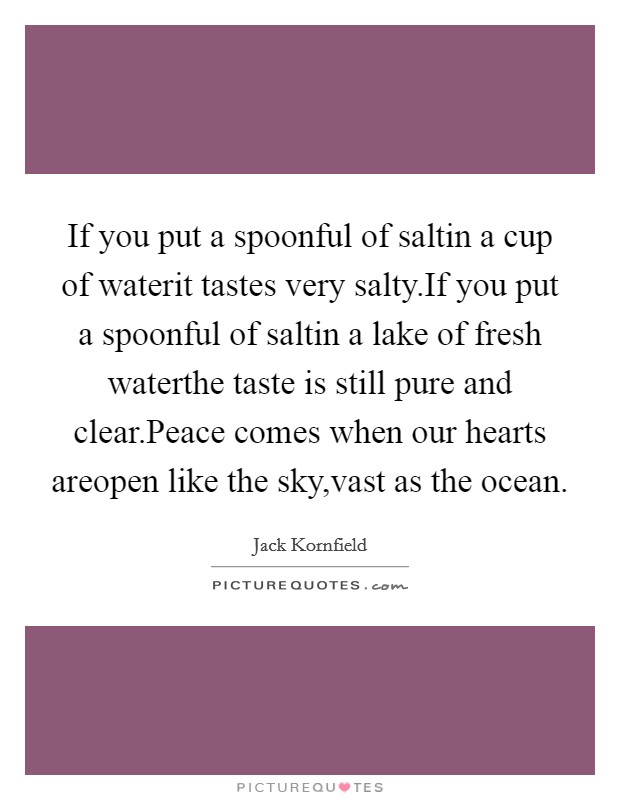 If you put a spoonful of saltin a cup of waterit tastes very salty.If you put a spoonful of saltin a lake of fresh waterthe taste is still pure and clear.Peace comes when our hearts areopen like the sky,vast as the ocean. Picture Quote #1