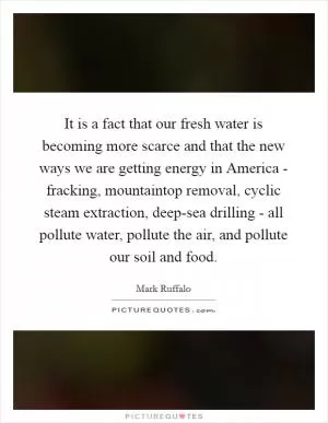 It is a fact that our fresh water is becoming more scarce and that the new ways we are getting energy in America - fracking, mountaintop removal, cyclic steam extraction, deep-sea drilling - all pollute water, pollute the air, and pollute our soil and food Picture Quote #1