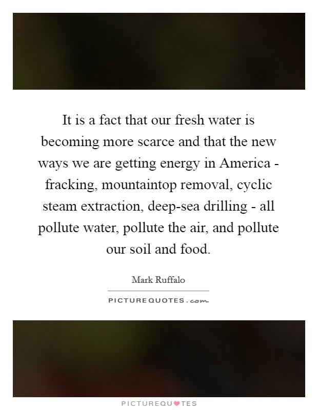 It is a fact that our fresh water is becoming more scarce and that the new ways we are getting energy in America - fracking, mountaintop removal, cyclic steam extraction, deep-sea drilling - all pollute water, pollute the air, and pollute our soil and food. Picture Quote #1