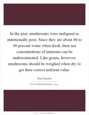 In the past, mushrooms were maligned as nutritionally poor. Since they are about 80 to 90 percent water when fresh, their net concentrations of nutrients can be underestimated. Like grains, however, mushrooms should be weighed when dry to get their correct nutrient value Picture Quote #1