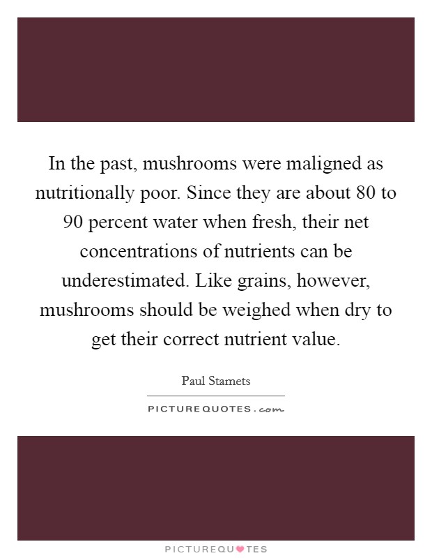 In the past, mushrooms were maligned as nutritionally poor. Since they are about 80 to 90 percent water when fresh, their net concentrations of nutrients can be underestimated. Like grains, however, mushrooms should be weighed when dry to get their correct nutrient value. Picture Quote #1