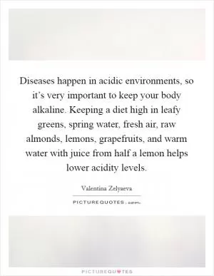 Diseases happen in acidic environments, so it’s very important to keep your body alkaline. Keeping a diet high in leafy greens, spring water, fresh air, raw almonds, lemons, grapefruits, and warm water with juice from half a lemon helps lower acidity levels Picture Quote #1