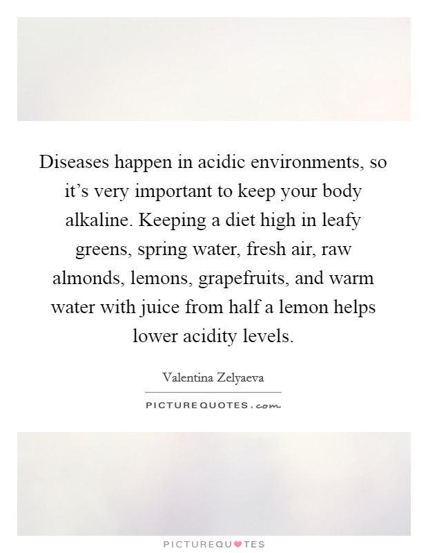 Diseases happen in acidic environments, so it's very important to keep your body alkaline. Keeping a diet high in leafy greens, spring water, fresh air, raw almonds, lemons, grapefruits, and warm water with juice from half a lemon helps lower acidity levels. Picture Quote #1