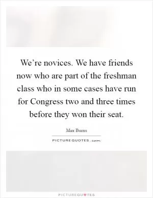 We’re novices. We have friends now who are part of the freshman class who in some cases have run for Congress two and three times before they won their seat Picture Quote #1
