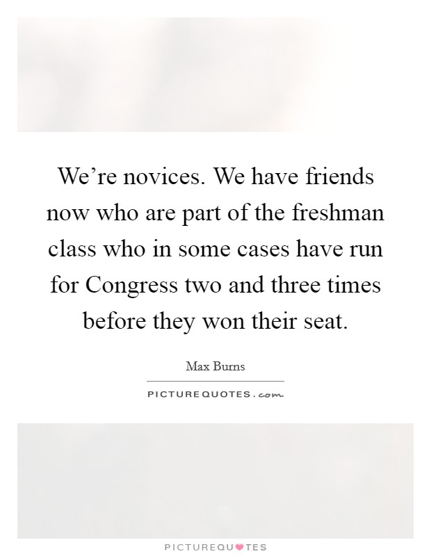 We're novices. We have friends now who are part of the freshman class who in some cases have run for Congress two and three times before they won their seat. Picture Quote #1