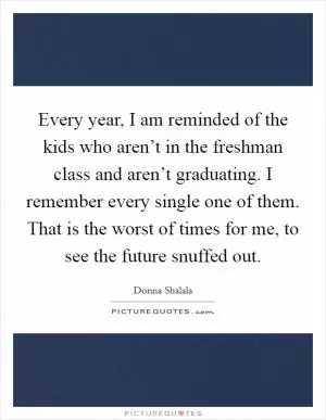 Every year, I am reminded of the kids who aren’t in the freshman class and aren’t graduating. I remember every single one of them. That is the worst of times for me, to see the future snuffed out Picture Quote #1