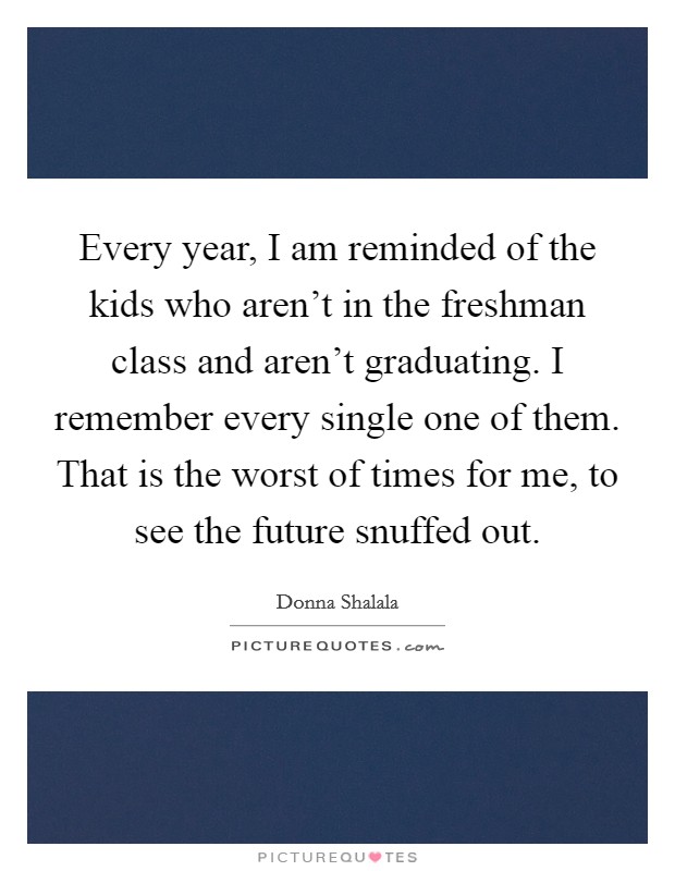 Every year, I am reminded of the kids who aren't in the freshman class and aren't graduating. I remember every single one of them. That is the worst of times for me, to see the future snuffed out. Picture Quote #1