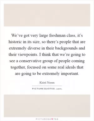 We’ve got very large freshman class, it’s historic in its size, so there’s people that are extremely diverse in their backgrounds and their viewpoints. I think that we’re going to see a conservative group of people coming together, focused on some real ideals that are going to be extremely important Picture Quote #1