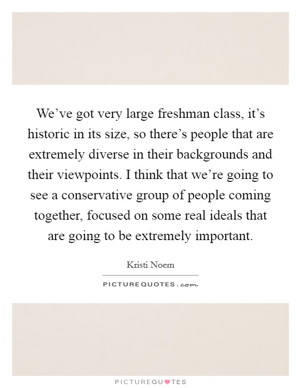 We've got very large freshman class, it's historic in its size, so there's people that are extremely diverse in their backgrounds and their viewpoints. I think that we're going to see a conservative group of people coming together, focused on some real ideals that are going to be extremely important. Picture Quote #1