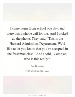 I came home from school one day, and there was a phone call for me. And I picked up the phone. They said, ‘This is the Harvard Admissions Department. We’d like to let you know that you’re accepted in the freshman class.’ And I said, ‘Come on, who is this really?’ Picture Quote #1