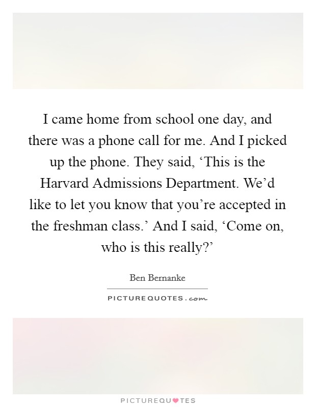 I came home from school one day, and there was a phone call for me. And I picked up the phone. They said, ‘This is the Harvard Admissions Department. We'd like to let you know that you're accepted in the freshman class.' And I said, ‘Come on, who is this really?' Picture Quote #1