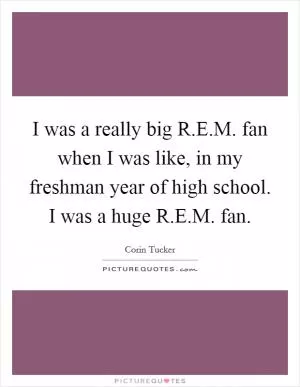 I was a really big R.E.M. fan when I was like, in my freshman year of high school. I was a huge R.E.M. fan Picture Quote #1