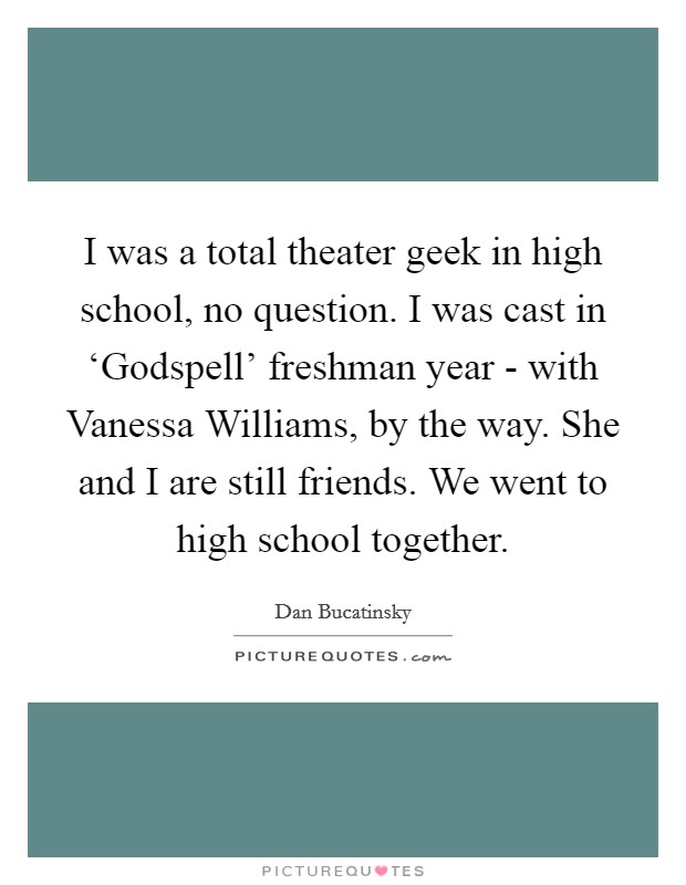 I was a total theater geek in high school, no question. I was cast in ‘Godspell' freshman year - with Vanessa Williams, by the way. She and I are still friends. We went to high school together. Picture Quote #1
