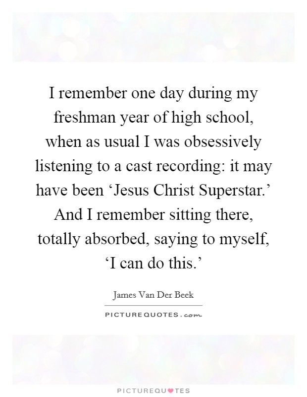 I remember one day during my freshman year of high school, when as usual I was obsessively listening to a cast recording: it may have been ‘Jesus Christ Superstar.' And I remember sitting there, totally absorbed, saying to myself, ‘I can do this.' Picture Quote #1
