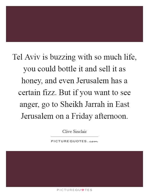 Tel Aviv is buzzing with so much life, you could bottle it and sell it as honey, and even Jerusalem has a certain fizz. But if you want to see anger, go to Sheikh Jarrah in East Jerusalem on a Friday afternoon. Picture Quote #1