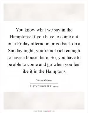 You know what we say in the Hamptons: If you have to come out on a Friday afternoon or go back on a Sunday night, you’re not rich enough to have a house there. So, you have to be able to come and go when you feel like it in the Hamptons Picture Quote #1