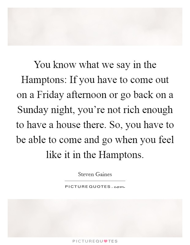 You know what we say in the Hamptons: If you have to come out on a Friday afternoon or go back on a Sunday night, you're not rich enough to have a house there. So, you have to be able to come and go when you feel like it in the Hamptons. Picture Quote #1